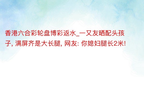 香港六合彩轮盘博彩返水_一又友晒配头孩子, 满屏齐是大长腿, 网友: 你媳妇腿长2米!