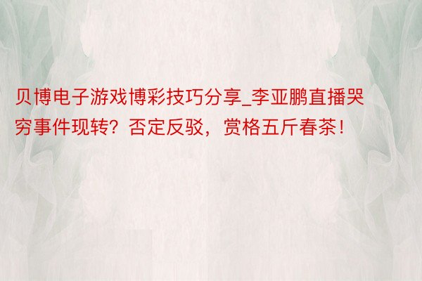 贝博电子游戏博彩技巧分享_李亚鹏直播哭穷事件现转？否定反驳，赏格五斤春茶！