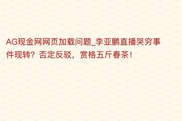 AG现金网网页加载问题_李亚鹏直播哭穷事件现转？否定反驳，赏格五斤春茶！