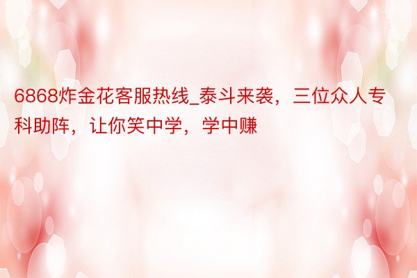 6868炸金花客服热线_泰斗来袭，三位众人专科助阵，让你笑中学，学中赚