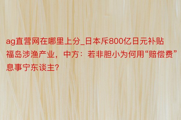 ag直营网在哪里上分_日本斥800亿日元补贴福岛涉渔产业，中方：若非胆小为何用“赔偿费”息事宁东谈主？