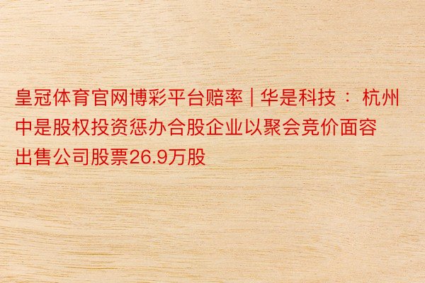 皇冠体育官网博彩平台赔率 | 华是科技 :杭州中是股权投资惩办合股企业以聚会竞价面容出售公司股票26.9万股