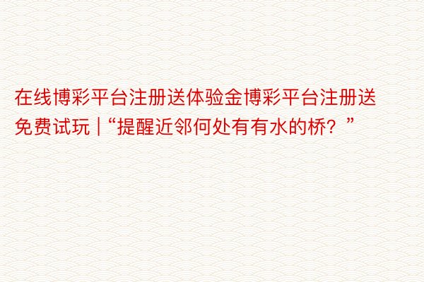 在线博彩平台注册送体验金博彩平台注册送免费试玩 | “提醒近邻何处有有水的桥?”