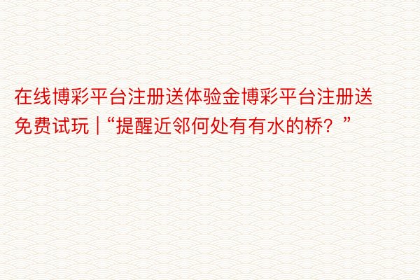 在线博彩平台注册送体验金博彩平台注册送免费试玩 | “提醒近邻何处有有水的桥？”