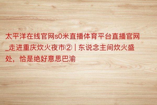 太平洋在线官网s0米直播体育平台直播官网_走进重庆炊火夜市② | 东说念主间炊火盛处，恰是绝好意思巴渝
