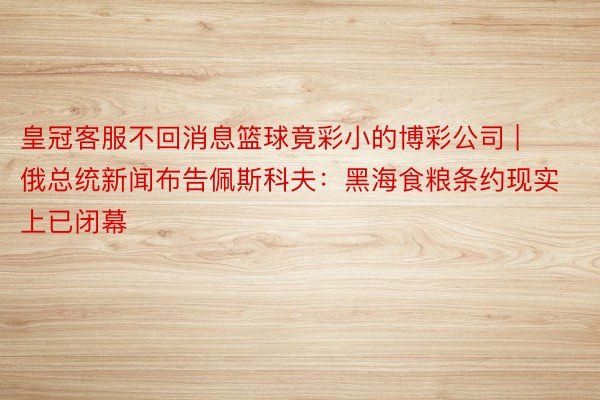 皇冠客服不回消息篮球竟彩小的博彩公司 | 俄总统新闻布告佩斯科夫：黑海食粮条约现实上已闭幕