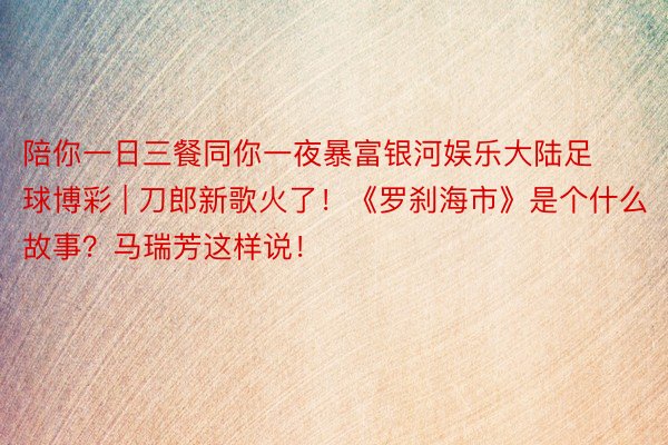 陪你一日三餐同你一夜暴富银河娱乐大陆足球博彩 | 刀郎新歌火了!《罗刹海市》是个什么故事?马瑞芳这样说!