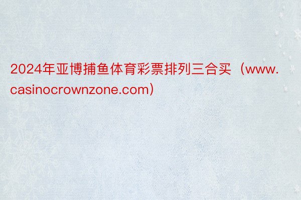 2024年亚博捕鱼体育彩票排列三合买（www.casinocrownzone.com）