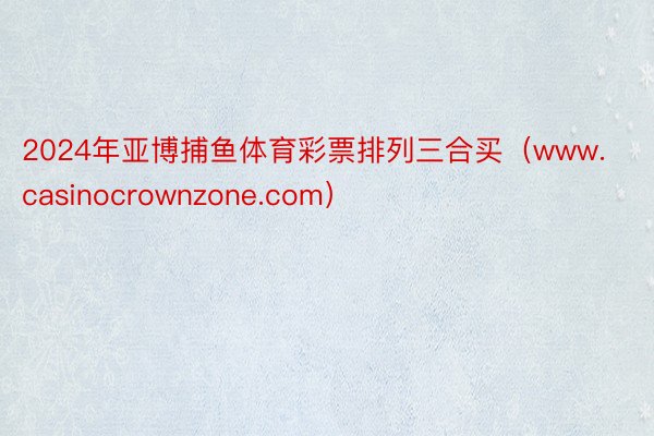 2024年亚博捕鱼体育彩票排列三合买（www.casinocrownzone.com）