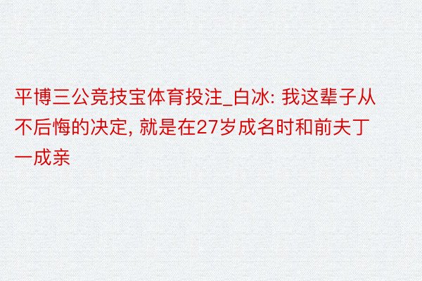 平博三公竞技宝体育投注_白冰: 我这辈子从不后悔的决定, 就是在27岁成名时和前夫丁一成亲