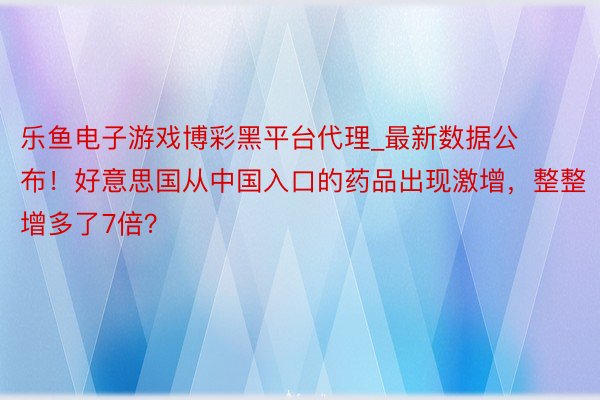 乐鱼电子游戏博彩黑平台代理_最新数据公布!好意思国从中国入口的药品出现激增,整整增多了7倍?