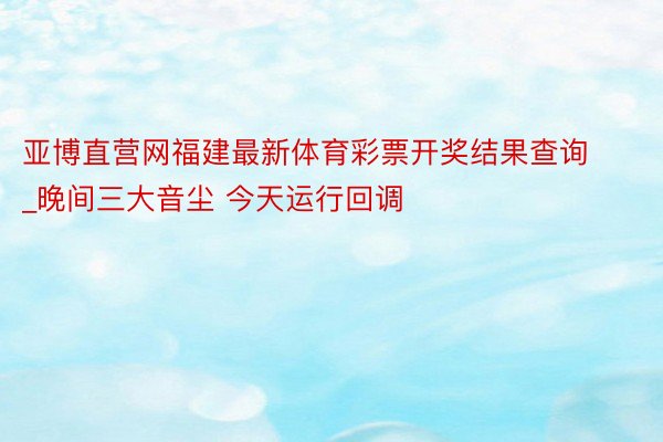 亚博直营网福建最新体育彩票开奖结果查询_晚间三大音尘 今天运行回调