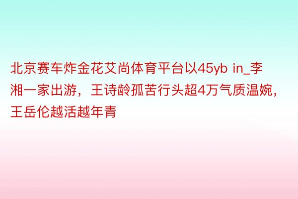 北京赛车炸金花艾尚体育平台以45yb in_李湘一家出游，王诗龄孤苦行头超4万气质温婉，王岳伦越活越年青