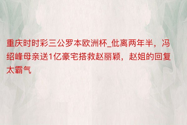 重庆时时彩三公罗本欧洲杯_仳离两年半，冯绍峰母亲送1亿豪宅搭救赵丽颖，赵姐的回复太霸气