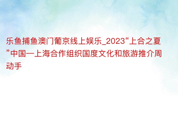 乐鱼捕鱼澳门葡京线上娱乐_2023“上合之夏”中国—上海合作组织国度文化和旅游推介周动手