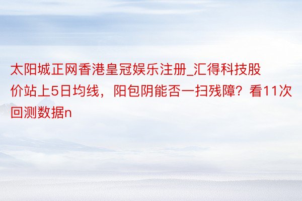 太阳城正网香港皇冠娱乐注册_汇得科技股价站上5日均线，阳包阴能否一扫残障？看11次回测数据n