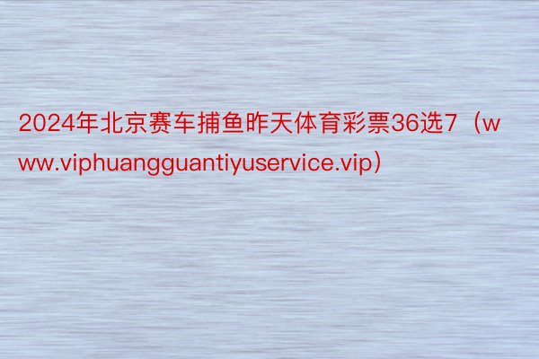 2024年北京赛车捕鱼昨天体育彩票36选7（www.viphuangguantiyuservice.vip）