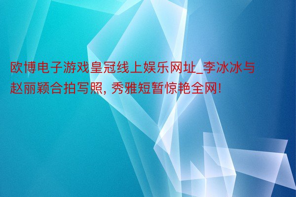 欧博电子游戏皇冠线上娱乐网址_李冰冰与赵丽颖合拍写照, 秀雅短暂惊艳全网!