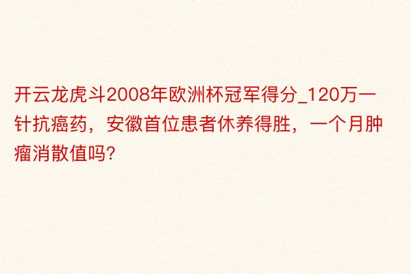 开云龙虎斗2008年欧洲杯冠军得分_120万一针抗癌药，安徽首位患者休养得胜，一个月肿瘤消散值吗？