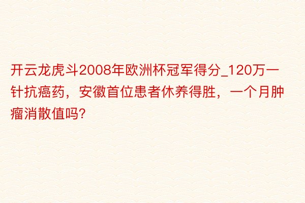 开云龙虎斗2008年欧洲杯冠军得分_120万一针抗癌药，安徽首位患者休养得胜，一个月肿瘤消散值吗？