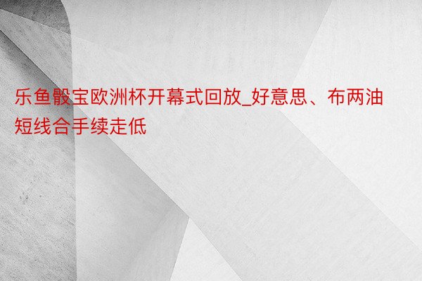 乐鱼骰宝欧洲杯开幕式回放_好意思、布两油短线合手续走低