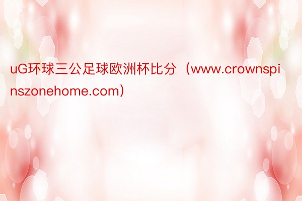 uG环球三公足球欧洲杯比分（www.crownspinszonehome.com）