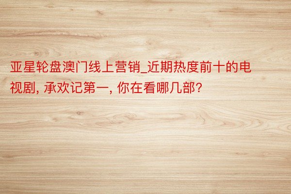 亚星轮盘澳门线上营销_近期热度前十的电视剧， 承欢记第一， 你在看哪几部?