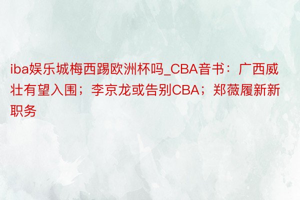 iba娱乐城梅西踢欧洲杯吗_CBA音书:广西威壮有望入围;李京龙或告别CBA;郑薇履新新职务