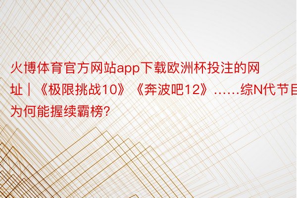 火博体育官方网站app下载欧洲杯投注的网址 | 《极限挑战10》《奔波吧12》……综N代节目为何能握续霸榜?