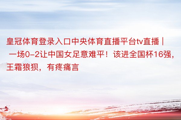 皇冠体育登录入口中央体育直播平台tv直播 | 一场0-2让中国女足意难平！该进全国杯16强，王霜狼狈，有疼痛言