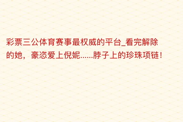 彩票三公体育赛事最权威的平台_看完解除的她，豪恣爱上倪妮......脖子上的珍珠项链！