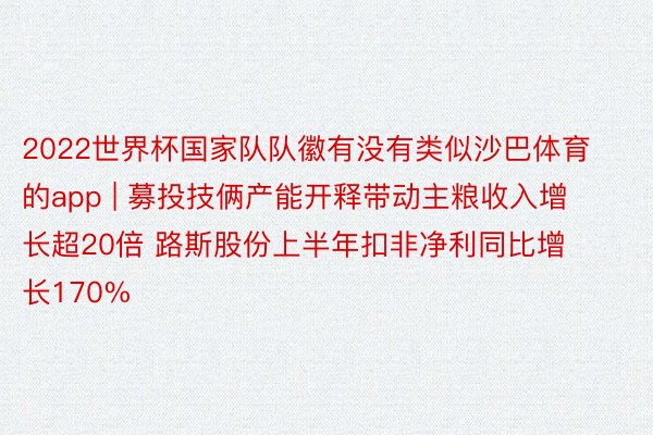 2022世界杯国家队队徽有没有类似沙巴体育的app | 募投技俩产能开释带动主粮收入增长超20倍 路斯股份上半年扣非净利同比增长170%