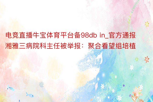 电竞直播牛宝体育平台备98db in_官方通报湘雅三病院科主任被举报：聚合看望组培植