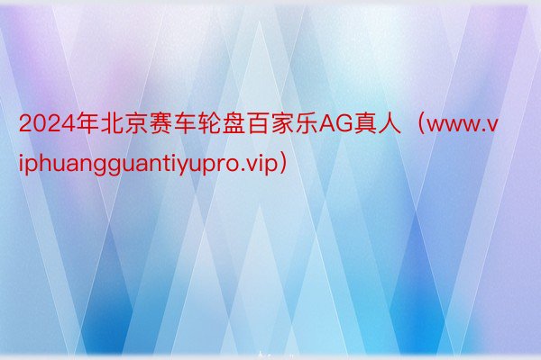 2024年北京赛车轮盘百家乐AG真人（www.viphuangguantiyupro.vip）