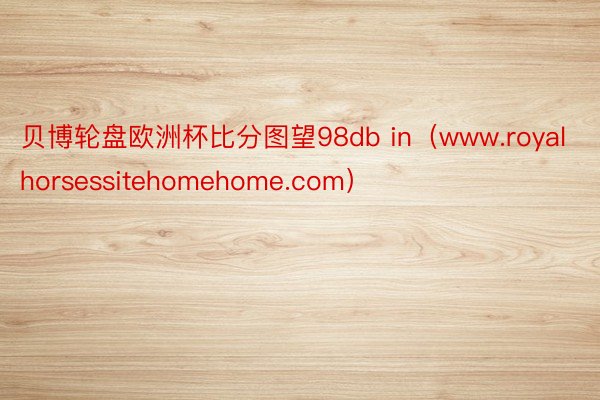 贝博轮盘欧洲杯比分图望98db in(www.royalhorsessitehomehome.com)