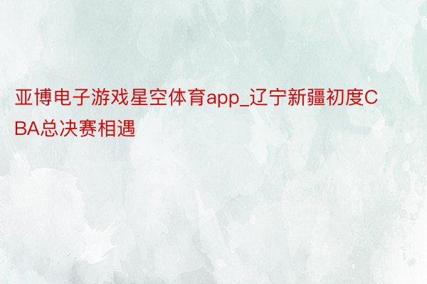 亚博电子游戏星空体育app_辽宁新疆初度CBA总决赛相遇