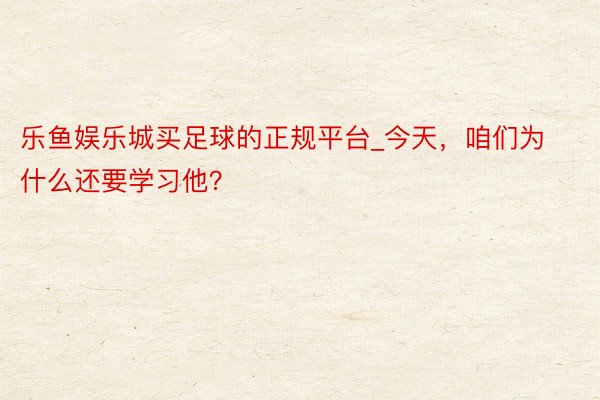 乐鱼娱乐城买足球的正规平台_今天，咱们为什么还要学习他？
