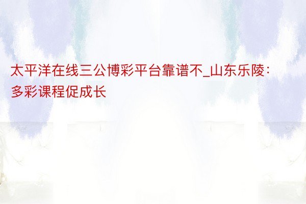 太平洋在线三公博彩平台靠谱不_山东乐陵：多彩课程促成长
