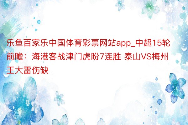 乐鱼百家乐中国体育彩票网站app_中超15轮前瞻：海港客战津门虎盼7连胜 泰山VS梅州 王大雷伤缺
