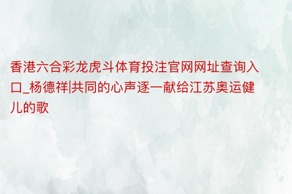 香港六合彩龙虎斗体育投注官网网址查询入口_杨德祥|共同的心声逐一献给江苏奥运健儿的歌