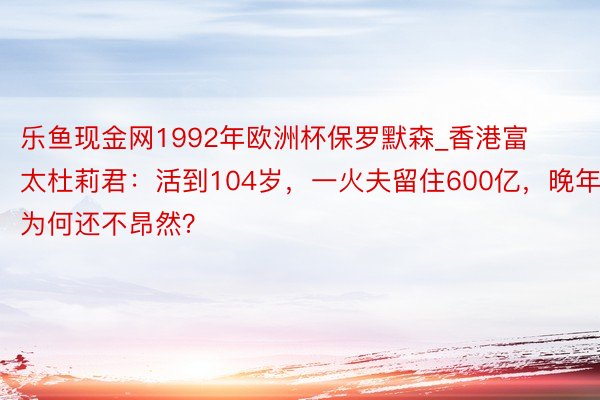 乐鱼现金网1992年欧洲杯保罗默森_香港富太杜莉君：活到104岁，一火夫留住600亿，晚年为何还不昂然？