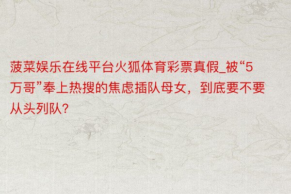 菠菜娱乐在线平台火狐体育彩票真假_被“5万哥”奉上热搜的焦虑插队母女，到底要不要从头列队？