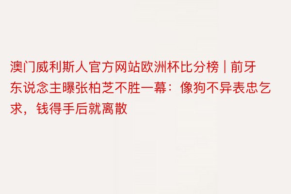 澳门威利斯人官方网站欧洲杯比分榜 | 前牙东说念主曝张柏芝不胜一幕:像狗不异表忠乞求,钱得手后就离散
