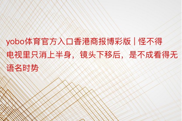 yobo体育官方入口香港商报博彩版 | 怪不得电视里只消上半身,镜头下移后,是不成看得无语名时势