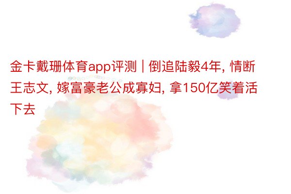 金卡戴珊体育app评测 | 倒追陆毅4年, 情断王志文, 嫁富豪老公成寡妇, 拿150亿笑着活下去