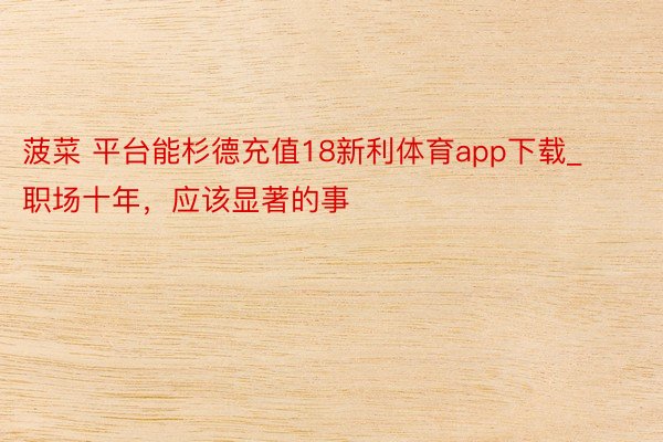 菠菜 平台能杉德充值18新利体育app下载_职场十年,应该显著的事
