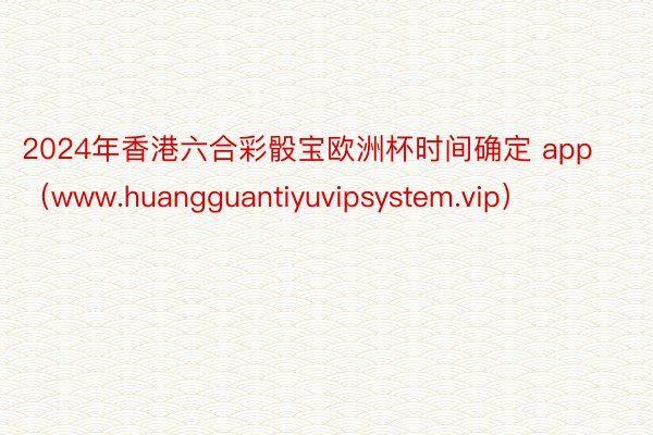 2024年香港六合彩骰宝欧洲杯时间确定 app（www.huangguantiyuvipsystem.vip）