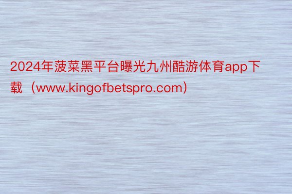 2024年菠菜黑平台曝光九州酷游体育app下载（www.kingofbetspro.com）