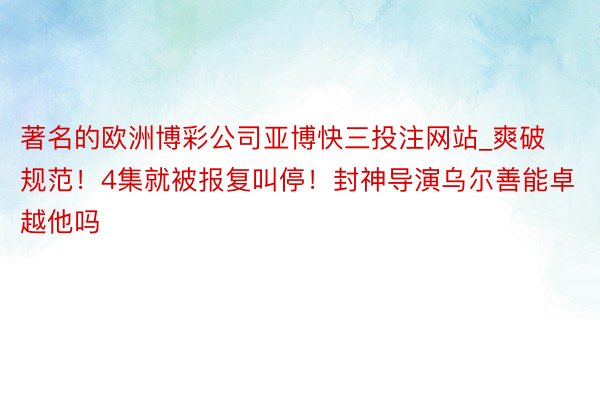 著名的欧洲博彩公司亚博快三投注网站_爽破规范!4集就被报复叫停!封神导演乌尔善能卓越他吗