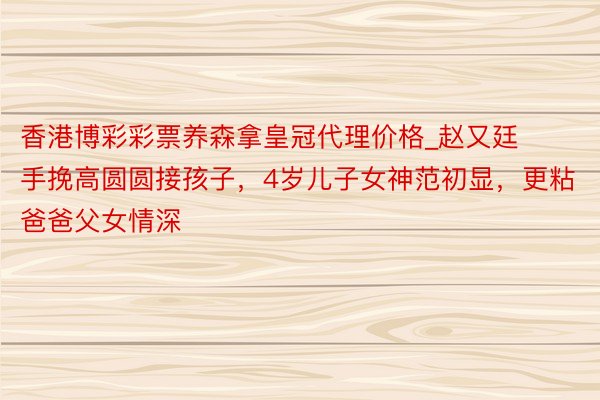 香港博彩彩票养森拿皇冠代理价格_赵又廷手挽高圆圆接孩子，4岁儿子女神范初显，更粘爸爸父女情深